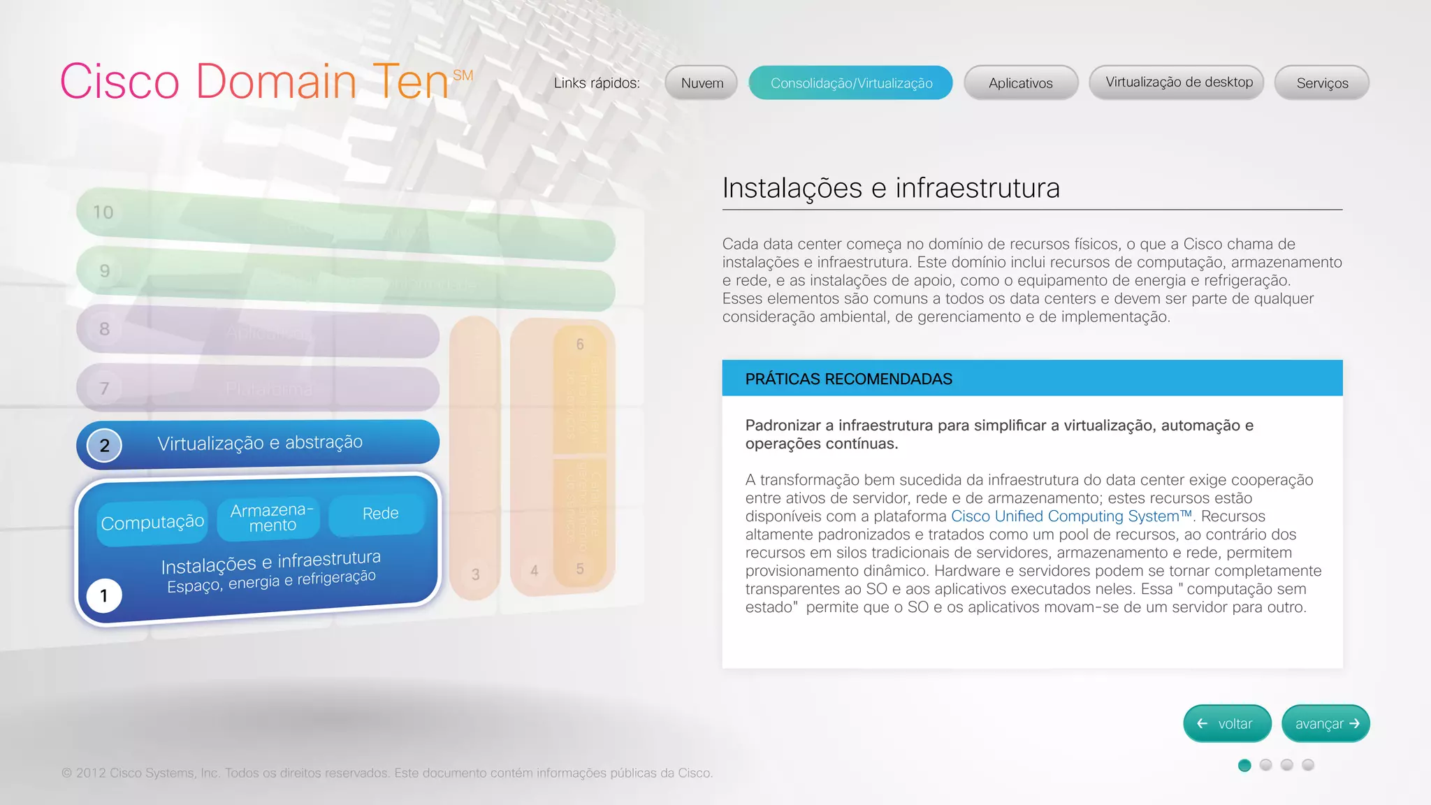© 2012 Cisco Systems, Inc. Todos os direitos reservados. Este documento contém informações públicas da Cisco. 
Instalações e infraestrutura 
Cada data center começa no domínio de recursos físicos, o que a Cisco chama de 
instalações e infraestrutura. Este domínio inclui recursos de computação, armazenamento 
e rede, e as instalações de apoio, como o equipamento de energia e refrigeração. 
Esses elementos são comuns a todos os data centers e devem ser parte de qualquer 
consideração ambiental, de gerenciamento e de implementação. 
PRÁTICAS RECOMENDADAS 
Padronizar a infraestrutura para simplificar a virtualização, automação e 
operações contínuas. 
A transformação bem sucedida da infraestrutura do data center exige cooperação 
entre ativos de servidor, rede e de armazenamento; estes recursos estão 
disponíveis com a plataforma Cisco Unified Computing System™. Recursos 
altamente padronizados e tratados como um pool de recursos, ao contrário dos 
recursos em silos tradicionais de servidores, armazenamento e rede, permitem 
provisionamento dinâmico. Hardware e servidores podem se tornar completamente 
transparentes ao SO e aos aplicativos executados neles. Essa "computação sem 
estado" permite que o SO e os aplicativos movam-se de um servidor para outro. 
 