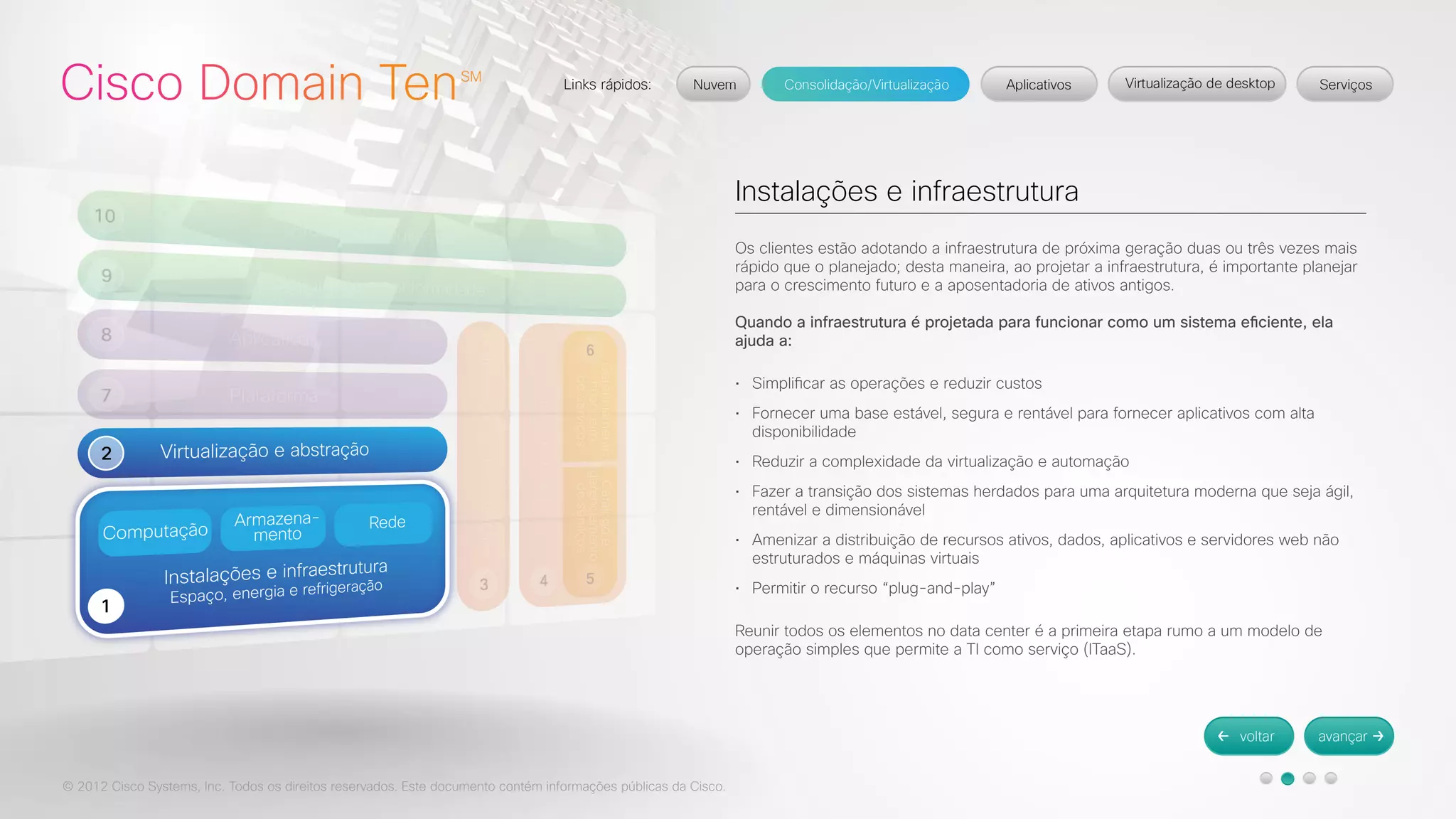 © 2012 Cisco Systems, Inc. Todos os direitos reservados. Este documento contém informações públicas da Cisco. 
Instalações e infraestrutura 
Os clientes estão adotando a infraestrutura de próxima geração duas ou três vezes mais 
rápido que o planejado; desta maneira, ao projetar a infraestrutura, é importante planejar 
para o crescimento futuro e a aposentadoria de ativos antigos. 
Quando a infraestrutura é projetada para funcionar como um sistema eficiente, ela 
ajuda a: 
• Simplificar as operações e reduzir custos 
• Fornecer uma base estável, segura e rentável para fornecer aplicativos com alta 
disponibilidade 
• Reduzir a complexidade da virtualização e automação 
• Fazer a transição dos sistemas herdados para uma arquitetura moderna que seja ágil, 
rentável e dimensionável 
• Amenizar a distribuição de recursos ativos, dados, aplicativos e servidores web não 
estruturados e máquinas virtuais 
• Permitir o recurso “plug-and-play” 
Reunir todos os elementos no data center é a primeira etapa rumo a um modelo de 
operação simples que permite a TI como serviço (ITaaS). 
 