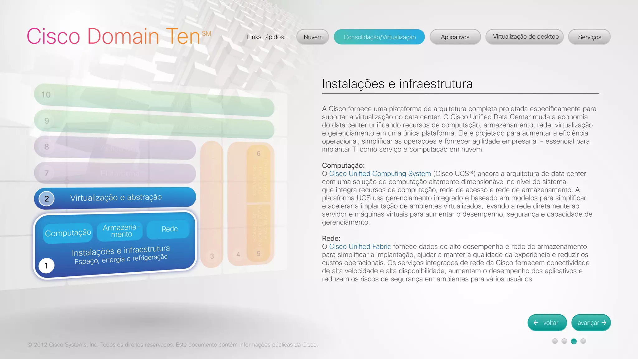 © 2012 Cisco Systems, Inc. Todos os direitos reservados. Este documento contém informações públicas da Cisco. 
Instalações e infraestrutura 
A Cisco fornece uma plataforma de arquitetura completa projetada especificamente para 
suportar a virtualização no data center. O Cisco Unified Data Center muda a economia 
do data center unificando recursos de computação, armazenamento, rede, virtualização 
e gerenciamento em uma única plataforma. Ele é projetado para aumentar a eficiência 
operacional, simplificar as operações e fornecer agilidade empresarial - essencial para 
implantar TI como serviço e computação em nuvem. 
Computação: 
O Cisco Unified Computing System (Cisco UCS®) ancora a arquitetura de data center 
com uma solução de computação altamente dimensionável no nível do sistema, 
que integra recursos de computação, rede de acesso e rede de armazenamento. A 
plataforma UCS usa gerenciamento integrado e baseado em modelos para simplificar 
e acelerar a implantação de ambientes virtualizados, levando a rede diretamente ao 
servidor e máquinas virtuais para aumentar o desempenho, segurança e capacidade de 
gerenciamento. 
Rede: 
O Cisco Unified Fabric fornece dados de alto desempenho e rede de armazenamento 
para simplificar a implantação, ajudar a manter a qualidade da experiência e reduzir os 
custos operacionais. Os serviços integrados de rede da Cisco fornecem conectividade 
de alta velocidade e alta disponibilidade, aumentam o desempenho dos aplicativos e 
reduzem os riscos de segurança em ambientes para vários usuários. 
 