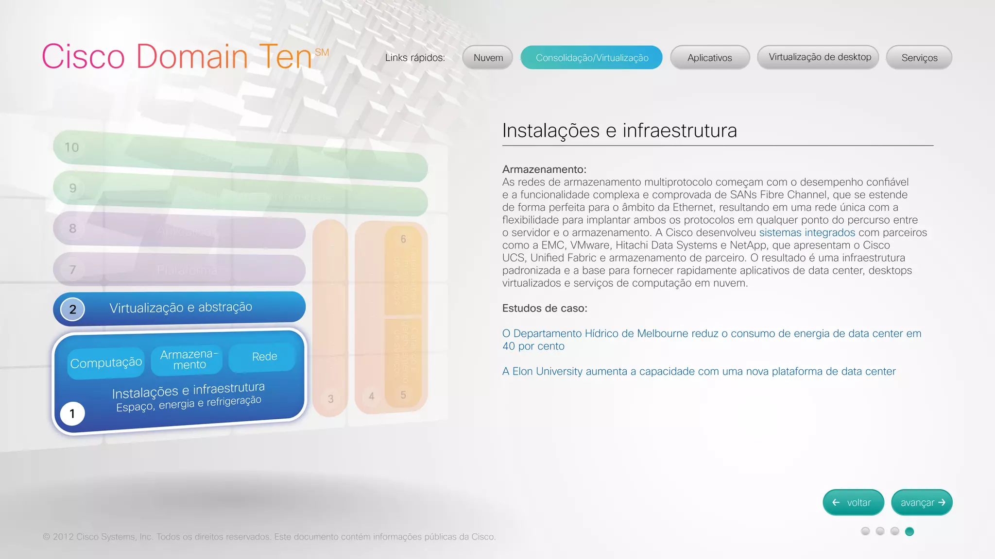 © 2012 Cisco Systems, Inc. Todos os direitos reservados. Este documento contém informações públicas da Cisco. 
Instalações e infraestrutura 
Armazenamento: 
As redes de armazenamento multiprotocolo começam com o desempenho confiável 
e a funcionalidade complexa e comprovada de SANs Fibre Channel, que se estende 
de forma perfeita para o âmbito da Ethernet, resultando em uma rede única com a 
flexibilidade para implantar ambos os protocolos em qualquer ponto do percurso entre 
o servidor e o armazenamento. A Cisco desenvolveu sistemas integrados com parceiros 
como a EMC, VMware, Hitachi Data Systems e NetApp, que apresentam o Cisco 
UCS, Unified Fabric e armazenamento de parceiro. O resultado é uma infraestrutura 
padronizada e a base para fornecer rapidamente aplicativos de data center, desktops 
virtualizados e serviços de computação em nuvem. 
Estudos de caso: 
O Departamento Hídrico de Melbourne reduz o consumo de energia de data center em 
40 por cento 
A Elon University aumenta a capacidade com uma nova plataforma de data center 
 