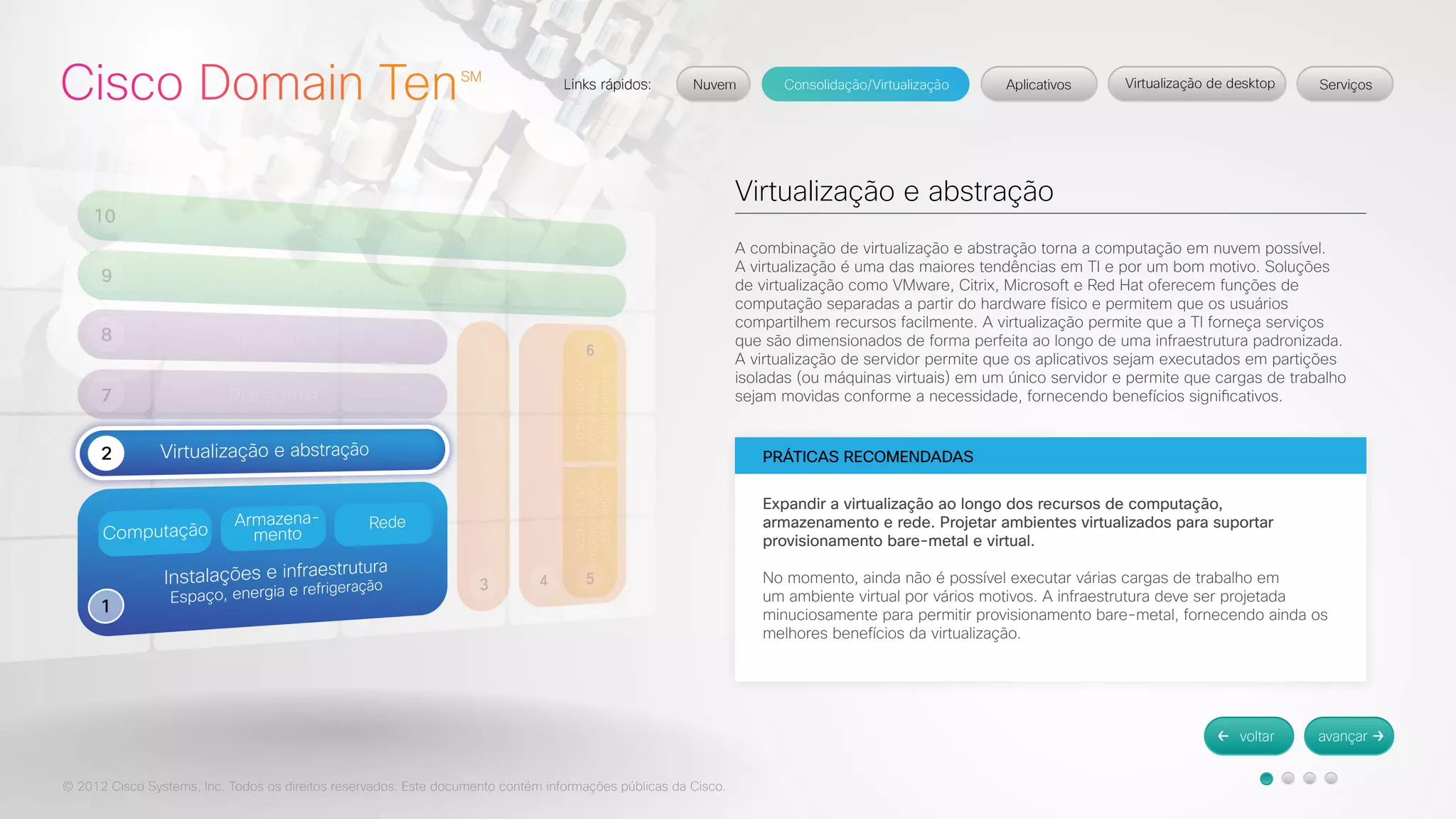 © 2012 Cisco Systems, Inc. Todos os direitos reservados. Este documento contém informações públicas da Cisco. 
Virtualização e abstração 
A combinação de virtualização e abstração torna a computação em nuvem possível. 
A virtualização é uma das maiores tendências em TI e por um bom motivo. Soluções 
de virtualização como VMware, Citrix, Microsoft e Red Hat oferecem funções de 
computação separadas a partir do hardware físico e permitem que os usuários 
compartilhem recursos facilmente. A virtualização permite que a TI forneça serviços 
que são dimensionados de forma perfeita ao longo de uma infraestrutura padronizada. 
A virtualização de servidor permite que os aplicativos sejam executados em partições 
isoladas (ou máquinas virtuais) em um único servidor e permite que cargas de trabalho 
sejam movidas conforme a necessidade, fornecendo benefícios significativos. 
PRÁTICAS RECOMENDADAS 
Expandir a virtualização ao longo dos recursos de computação, 
armazenamento e rede. Projetar ambientes virtualizados para suportar 
provisionamento bare-metal e virtual. 
No momento, ainda não é possível executar várias cargas de trabalho em 
um ambiente virtual por vários motivos. A infraestrutura deve ser projetada 
minuciosamente para permitir provisionamento bare-metal, fornecendo ainda os 
melhores benefícios da virtualização. 
 