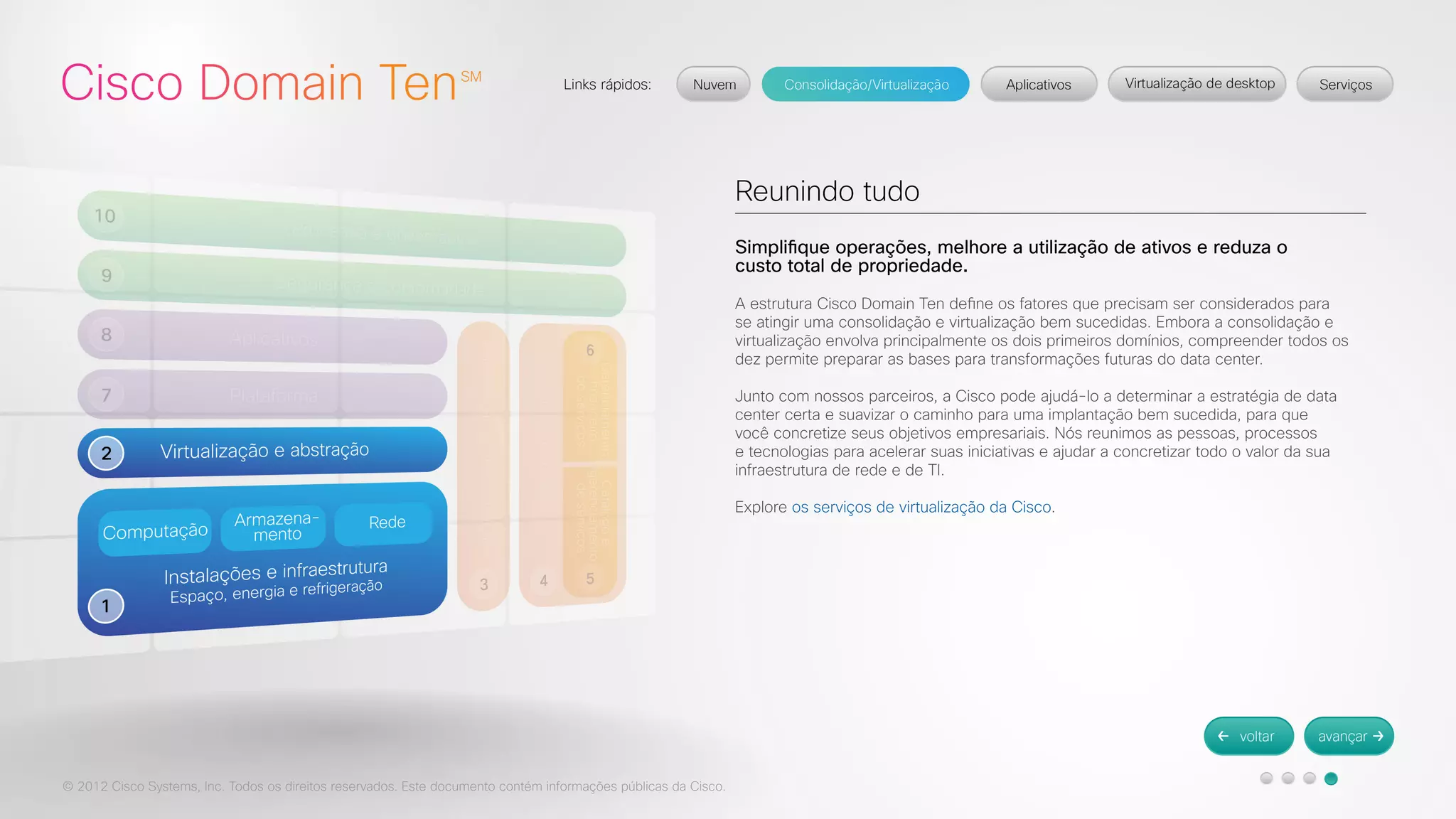 © 2012 Cisco Systems, Inc. Todos os direitos reservados. Este documento contém informações públicas da Cisco. 
Reunindo tudo 
Simplifique operações, melhore a utilização de ativos e reduza o 
custo total de propriedade. 
A estrutura Cisco Domain Ten define os fatores que precisam ser considerados para 
se atingir uma consolidação e virtualização bem sucedidas. Embora a consolidação e 
virtualização envolva principalmente os dois primeiros domínios, compreender todos os 
dez permite preparar as bases para transformações futuras do data center. 
Junto com nossos parceiros, a Cisco pode ajudá-lo a determinar a estratégia de data 
center certa e suavizar o caminho para uma implantação bem sucedida, para que 
você concretize seus objetivos empresariais. Nós reunimos as pessoas, processos 
e tecnologias para acelerar suas iniciativas e ajudar a concretizar todo o valor da sua 
infraestrutura de rede e de TI. 
Explore os serviços de virtualização da Cisco. 
 