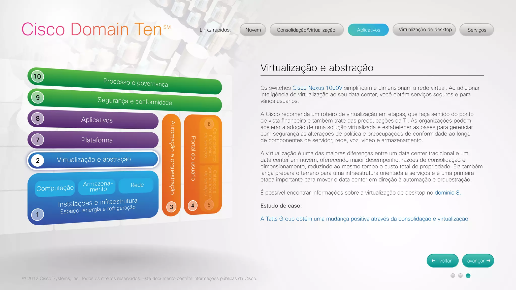 © 2012 Cisco Systems, Inc. Todos os direitos reservados. Este documento contém informações públicas da Cisco. 
Virtualização e abstração 
Os switches Cisco Nexus 1000V simplificam e dimensionam a rede virtual. Ao adicionar 
inteligência de virtualização ao seu data center, você obtém serviços seguros e para 
vários usuários. 
A Cisco recomenda um roteiro de virtualização em etapas, que faça sentido do ponto 
de vista financeiro e também trate das preocupações da TI. As organizações podem 
acelerar a adoção de uma solução virtualizada e estabelecer as bases para gerenciar 
com segurança as alterações de política e preocupações de conformidade ao longo 
de componentes de servidor, rede, voz, vídeo e armazenamento. 
A virtualização é uma das maiores diferenças entre um data center tradicional e um 
data center em nuvem, oferecendo maior desempenho, razões de consolidação e 
dimensionamento, reduzindo ao mesmo tempo o custo total de propriedade. Ela também 
lança prepara o terreno para uma infraestrutura orientada a serviços e é uma primeira 
etapa importante para mover o data center em direção à automação e orquestração. 
É possível encontrar informações sobre a virtualização de desktop no domínio 8. 
Estudo de caso: 
A Tatts Group obtém uma mudança positiva através da consolidação e virtualização 
 