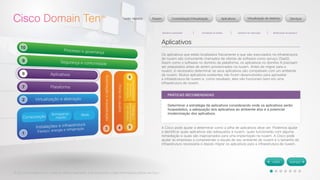 © 2012 Cisco Systems, Inc. Todos os direitos reservados. Este documento contém informações públicas da Cisco. 
Aplicativos 
Os aplicativos que estão localizados fisicamente e que são executados na infraestrutura 
de nuvem são comumente chamados de ofertas de software como serviço (SaaS). 
Assim como o software no domínio da plataforma, os aplicativos no domínio 8 precisam 
ser preparados antes de serem provisionados na nuvem. Antes de migrar para a 
nuvem, é necessário determinar se seus aplicativos são compatíveis com um ambiente 
de nuvem. Muitos aplicativos existentes não foram desenvolvidos para aproveitar 
a infraestrutura de nuvem e, como resultado, eles não funcionam bem em uma 
infraestrutura de nuvem. 
A Cisco pode ajudar a determinar como a pilha de aplicativos deve ser. Podemos ajudar 
a identificar quais aplicativos são adequados à nuvem, quais funcionarão com alguma 
remediação e quais são inapropriados para uma implantação na nuvem. A Cisco pode 
ajudar as empresas a compreender a escala de seu ambiente de nuvem e o tamanho da 
infraestrutura necessária e depois migrar os aplicativos para a infraestrutura de nuvem. 
PRÁTICAS RECOMENDADAS 
Determinar a estratégia de aplicativos considerando onde os aplicativos serão 
hospedados, a adequação dos aplicativos ao ambiente alvo e a potencial 
modernização dos aplicativos. 
 