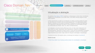 © 2012 Cisco Systems, Inc. Todos os direitos reservados. Este documento contém informações públicas da Cisco. 
Virtualização e abstração 
Os switches Cisco Nexus 1000V simplificam e dimensionam a rede virtual. Ao adicionar 
inteligência de virtualização ao seu data center, você obtém serviços seguros e para 
vários usuários. 
A Cisco recomenda um roteiro de virtualização em etapas, que faça sentido do ponto 
de vista financeiro e também trate das preocupações da TI. As organizações podem 
acelerar a adoção de uma solução virtualizada e estabelecer as bases para gerenciar 
com segurança as alterações de política e preocupações de conformidade ao longo 
de componentes de servidor, rede, voz, vídeo e armazenamento. 
A virtualização é uma das maiores diferenças entre um data center tradicional e um 
data center em nuvem, oferecendo maior desempenho, razões de consolidação e 
dimensionamento, reduzindo ao mesmo tempo o custo total de propriedade. Ela também 
lança prepara o terreno para uma infraestrutura orientada a serviços e é uma primeira 
etapa importante para mover o data center em direção à automação e orquestração. 
É possível encontrar informações sobre a virtualização de desktop no domínio 8. 
Estudo de caso: 
A Tatts Group obtém uma mudança positiva através da consolidação e virtualização 
 