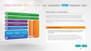 © 2012 Cisco Systems, Inc. Todos os direitos reservados. Este documento contém informações públicas da Cisco. 
Automação e orquestração 
O domínio de automação e orquestração é baseado no software de automação de 
gerenciamento. Esse software permite que as organizações de TI automatizem e 
orquestrem o que vai no domínio de virtualização no topo da infraestrutura padrão. 
Esse domínio pode simplificar processos repetitivos de data center (como implantação 
de aplicativo e SO de servidor) e reduzir drasticamente o tempo de provisionamento de 
novos serviços. 
PRÁTICAS RECOMENDADAS 
Automatizar um processo completo, incluindo operações de TI e empresariais. 
Compreender e incorporar todas as interdependências aumenta o sucesso 
da automação. 
Por exemplo, considere uma organização que esteja automatizando o 
provisionamento de novos recursos de servidor. Se a equipe de TI automatizar 
apenas a parte de TI da tarefa, eles podem ter que parar e obter aprovação 
manual para atribuir endereços IP. Eles podem também precisar obter aprovação 
manual para alocar recursos, o que pode deixar o processo lento. 
 
