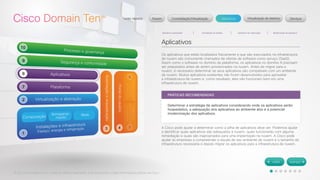 © 2012 Cisco Systems, Inc. Todos os direitos reservados. Este documento contém informações públicas da Cisco. 
Aplicativos 
Os aplicativos que estão localizados fisicamente e que são executados na infraestrutura 
de nuvem são comumente chamados de ofertas de software como serviço (SaaS). 
Assim como o software no domínio da plataforma, os aplicativos no domínio 8 precisam 
ser preparados antes de serem provisionados na nuvem. Antes de migrar para a 
nuvem, é necessário determinar se seus aplicativos são compatíveis com um ambiente 
de nuvem. Muitos aplicativos existentes não foram desenvolvidos para aproveitar 
a infraestrutura de nuvem e, como resultado, eles não funcionam bem em uma 
infraestrutura de nuvem. 
A Cisco pode ajudar a determinar como a pilha de aplicativos deve ser. Podemos ajudar 
a identificar quais aplicativos são adequados à nuvem, quais funcionarão com alguma 
remediação e quais são inapropriados para uma implantação na nuvem. A Cisco pode 
ajudar as empresas a compreender a escala de seu ambiente de nuvem e o tamanho da 
infraestrutura necessária e depois migrar os aplicativos para a infraestrutura de nuvem. 
PRÁTICAS RECOMENDADAS 
Determinar a estratégia de aplicativos considerando onde os aplicativos serão 
hospedados, a adequação dos aplicativos ao ambiente alvo e a potencial 
modernização dos aplicativos. 
 