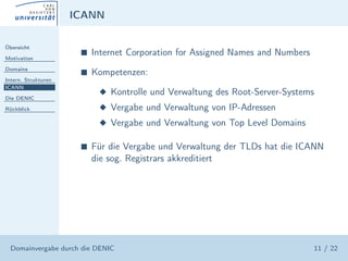 ICANN

Übersicht

Motivation
                      s   Internet Corporation for Assigned Names and Numbers
Domains
                      s   Kompetenzen:
Intern. Strukturen
ICANN
                           x Kontrolle und Verwaltung des Root-Server-Systems
Die DENIC

Rückblick                  x Vergabe und Verwaltung von IP-Adressen
                           x Vergabe und Verwaltung von Top Level Domains

                      s   Für die Vergabe und Verwaltung der TLDs hat die ICANN
                          die sog. Registrars akkreditiert




  Domainvergabe durch die DENIC                                                 11 / 22
 