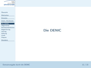 Übersicht

Motivation

Domains

Intern. Strukturen

Die DENIC
Allgemeines
Rechtstatsächliches
Registrierung
Vertrag                           Die DENIC
Haftung
Urteil
Dispute

Rückblick




  Domainvergabe durch die DENIC               12 / 22
 