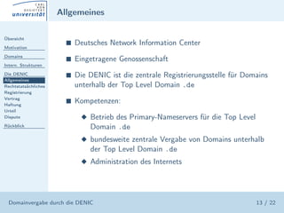Allgemeines

Übersicht

Motivation
                        s   Deutsches Network Information Center
Domains
                        s   Eingetragene Genossenschaft
Intern. Strukturen

Die DENIC               s   Die DENIC ist die zentrale Registrierungsstelle für Domains
Allgemeines
Rechtstatsächliches         unterhalb der Top Level Domain .de
Registrierung
Vertrag
Haftung
                        s   Kompetenzen:
Urteil
Dispute                      x Betrieb des Primary-Nameservers für die Top Level
Rückblick                       Domain .de
                             x bundesweite zentrale Vergabe von Domains unterhalb
                                der Top Level Domain .de
                             x Administration des Internets




  Domainvergabe durch die DENIC                                                    13 / 22
 