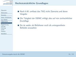 Rechtstatsächliche Grundlagen

Übersicht

Motivation
                        s   Nach h.M. umfasst das TKG nicht Domains und deren
Domains
                            Vergabe
Intern. Strukturen
                        s   Die Tätigkeit der DENIC erfolgt also auf rein zivilrechtlicher
Die DENIC
Allgemeines                 Grundlage
Rechtstatsächliches
Registrierung
Vertrag
                        s   Sie ist weder als Beliehener noch als untergeordnete
Haftung                     Behörde anzusehen
Urteil
Dispute

Rückblick




  Domainvergabe durch die DENIC                                                      14 / 22
 