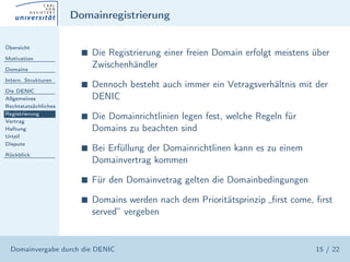 Domainregistrierung

Übersicht

Motivation
                        s   Die Registrierung einer freien Domain erfolgt meistens über
Domains
                            Zwischenhändler
Intern. Strukturen
                        s   Dennoch besteht auch immer ein Vetragsverhältnis mit der
Die DENIC
Allgemeines                 DENIC
Rechtstatsächliches
Registrierung
Vertrag
                        s   Die Domainrichtlinien legen fest, welche Regeln für
Haftung                     Domains zu beachten sind
Urteil
Dispute
                        s   Bei Erfüllung der Domainrichtlinen kann es zu einem
Rückblick
                            Domainvertrag kommen

                        s   Für den Domainvetrag gelten die Domainbedingungen

                        s   Domains werden nach dem Prioritätsprinzip „ﬁrst come, ﬁrst
                            served“ vergeben


  Domainvergabe durch die DENIC                                                    15 / 22
 