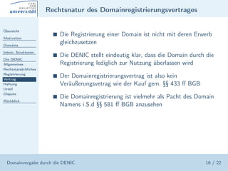 Rechtsnatur des Domainregistrierungsvertrages

Übersicht

Motivation
                        s   Die Registrierung einer Domain ist nicht mit deren Erwerb
Domains
                            gleichzusetzen
Intern. Strukturen
                        s   Die DENIC stellt eindeutig klar, dass die Domain durch die
Die DENIC
Allgemeines                 Registrierung lediglich zur Nutzung überlassen wird
Rechtstatsächliches
Registrierung
Vertrag
                        s   Der Domainregistrierungsvertrag ist also kein
Haftung                     Veräußerungsvetrag wie der Kauf gem. §§ 433 ﬀ BGB
Urteil
Dispute
                        s   Die Domainregistrierung ist vielmehr als Pacht des Domain
Rückblick
                            Namens i.S.d §§ 581 ﬀ BGB anzusehen




  Domainvergabe durch die DENIC                                                   16 / 22
 