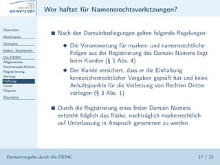 Wer haftet für Namensrechtsverletzungen?

Übersicht

Motivation
                        s   Nach den Domainbedingungen gelten folgende Regelungen:
Domains
                              x Die Verantwortung für marken- und namensrechtliche
Intern. Strukturen
                                Folgen aus der Registrierung des Domain Namens liegt
Die DENIC
Allgemeines                     beim Kunden (§ 5 Abs. 4)
Rechtstatsächliches
Registrierung                 x Der Kunde versichert, dass er die Einhaltung
Vertrag
Haftung
                                kennzeichenrechtlicher Vorgaben geprüft hat und keine
Urteil                          Anhaltspunkte für die Verletzung von Rechten Dritter
Dispute
                                vorliegen (§ 3 Abs. 1)
Rückblick


                        s   Durch die Registrierung eines freien Domain Namens
                            entsteht folglich das Risiko, nachträglich markenrechtlich
                            auf Unterlassung in Anspruch genommen zu werden




  Domainvergabe durch die DENIC                                                      17 / 22
 
