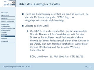 Urteil des Bundesgerichtshofes

Übersicht

Motivation
                        s   Durch die Entscheidung des BGH um den Fall ambient.de
Domains
                            wird die Rechtsauﬀasung der DENIC bzgl. der
Intern. Strukturen          Vergabepraxis ausdrücklich bestätigt
Die DENIC
Allgemeines             s   Leitsatz zu dem Urteil:
Rechtstatsächliches
Registrierung
Vertrag
                              x Die DENIC ist nicht verpﬂichtet, bei ihr angemeldete
Haftung                         Domain Namen auf ihre Vereinbarkeit mit Rechten
Urteil
Dispute
                                Dritter zu kontrollieren. Auch bei ausdrücklichem
Rückblick                       Hinweis auf einen Rechtsverstoß durch einen Dritten ist
                                die DENIC nur zum Handeln verpﬂichtet, wenn dieser
                                Verstoß oﬀenkundig und für sie ohne Weiteres
                                feststellbar ist.

                                BGH, Urteil vom 17. Mai 2001 Az.: I ZR 251/99


  Domainvergabe durch die DENIC                                                   18 / 22
 