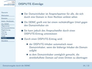 DISPUTE-Einträge

Übersicht

Motivation
                       s   Der Domaininhaber ist Ansprechpartner für alle, die sich
Domains
                           durch eine Domain in ihren Rechten verletzt sehen
Intern. Strukturen
                       s   Die DENIC greift erst bei einem rechtskräftigen Urteil gegen
Die DENIC
Allgemeines                den Domaininhaber ein
Rechtstatsächliches
Registrierung
Vertrag
                       s   Sie kann jedoch den Anspruchsteller durch einen
Haftung                    DISPUTE-Eintrag unterstützen
Urteil
Dispute
                       s   Durch einen DISPUTE-Eintrag wird:
Rückblick

                             x der DISPUTE-Inhaber automatisch neuer
                               Domaininhaber, wenn der bisherige Inhaber die Domain
                               aufgibt
                             x es dem Domaininhaber unmöglich gemacht, die
                               streitbehaftete Domain auf einen Dritten zu übertragen


  Domainvergabe durch die DENIC                                                   19 / 22
 