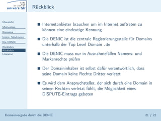Rückblick

Übersicht

Motivation
                       s   Internetanbieter brauchen um im Internet auftreten zu
Domains
                           können eine eindeutige Kennung
Intern. Strukturen
                       s   Die DENIC ist die zentrale Registrierungsstelle für Domains
Die DENIC

Rückblick
                           unterhalb der Top Level Domain .de
Rückblick
Literatur              s   Die DENIC muss nur in Ausnahmefällen Namens- und
                           Markenrechte prüfen

                       s   Der Domaininhaber ist selbst dafür verantwortlich, dass
                           seine Domain keine Rechte Dritter verletzt

                       s   Es wird dem Anspruchsteller, der sich durch eine Domain in
                           seinen Rechten verletzt fühlt, die Möglichkeit eines
                           DISPUTE-Eintrags geboten



  Domainvergabe durch die DENIC                                                      21 / 22
 