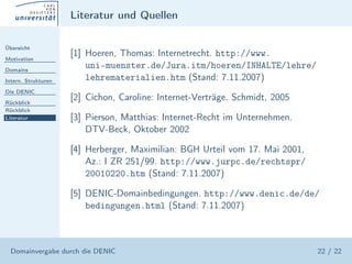 Literatur und Quellen

Übersicht

Motivation
                     [1] Hoeren, Thomas: Internetrecht. http://www.
Domains
                         uni-muenster.de/Jura.itm/hoeren/INHALTE/lehre/
Intern. Strukturen       lehrematerialien.htm (Stand: 7.11.2007)
Die DENIC

Rückblick
                     [2] Cichon, Caroline: Internet-Verträge. Schmidt, 2005
Rückblick
Literatur            [3] Pierson, Matthias: Internet-Recht im Unternehmen.
                         DTV-Beck, Oktober 2002

                     [4] Herberger, Maximilian: BGH Urteil vom 17. Mai 2001,
                         Az.: I ZR 251/99. http://www.jurpc.de/rechtspr/
                         20010220.htm (Stand: 7.11.2007)

                     [5] DENIC-Domainbedingungen. http://www.denic.de/de/
                         bedingungen.html (Stand: 7.11.2007)



  Domainvergabe durch die DENIC                                                22 / 22
 