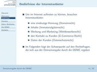 Bedürfnisse der Internetanbieter

Übersicht

Motivation
                       s   Um im Internet auftreten zu können, brauchen
Bedürfnisse                Internetanbieter:
Domains

Intern. Strukturen          x eine eindeutige Kennung (Domainrecht)
Die DENIC                   x Inhalte (Immaterialgüterrecht)
Rückblick
                            x Werbung und Marketing (Wettbewerbsrecht)
                            x den Kontakt zu Kunden (E-Commerce-Recht)
                            x Daten der Kunden (Datenschutzrecht)

                       s   Im Folgenden liegt der Schwerpunkt auf den Rechstfragen,
                           die sich aus der Domainvergabe durch die DENIC ergeben




  Domainvergabe durch die DENIC                                                  4 / 22
 