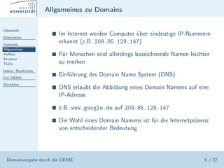 Allgemeines zu Domains

Übersicht

Motivation
                       s   Im Internet werden Computer über eindeutige IP-Nummern
Domains
                           erkannt (z.B. 209.85.129.147)
Allgemeines
Aufbau                 s   Für Menschen sind allerdings bezeichnende Namen leichter
Struktur
TLDs                       zu merken
Intern. Strukturen

Die DENIC
                       s   Einführung des Domain Name System (DNS)
Rückblick
                       s   DNS erlaubt die Abbildung eines Domain Namens auf eine
                           IP-Adresse

                       s   z.B. www.google.de auf 209.85.129.147

                       s   Die Wahl eines Domain Namens ist für die Internetpräsenz
                           von entscheidender Bedeutung




  Domainvergabe durch die DENIC                                                  6 / 22
 