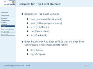 Beispiele für Top Level Domains

Übersicht

Motivation
                       s   Beispiele für Top Level Domains:
Domains
Allgemeines
                            x .com (kommerzielles Angebot)
Aufbau
Struktur
                            x .edu (Bildungsorganisationen)
TLDs
                            x .mil (US-Militär)
Intern. Strukturen

Die DENIC                   x .de (Deutschland)
Rückblick
                            x .fr (Frankreich)

                       s   Einen besonderen Reiz üben ccTLDs aus, die über ihren
                           Länderbezug hinaus Aussagekraft haben:

                            x .tv (Tuvalu)
                            x .ag (Antigua)



  Domainvergabe durch die DENIC                                                    9 / 22
 