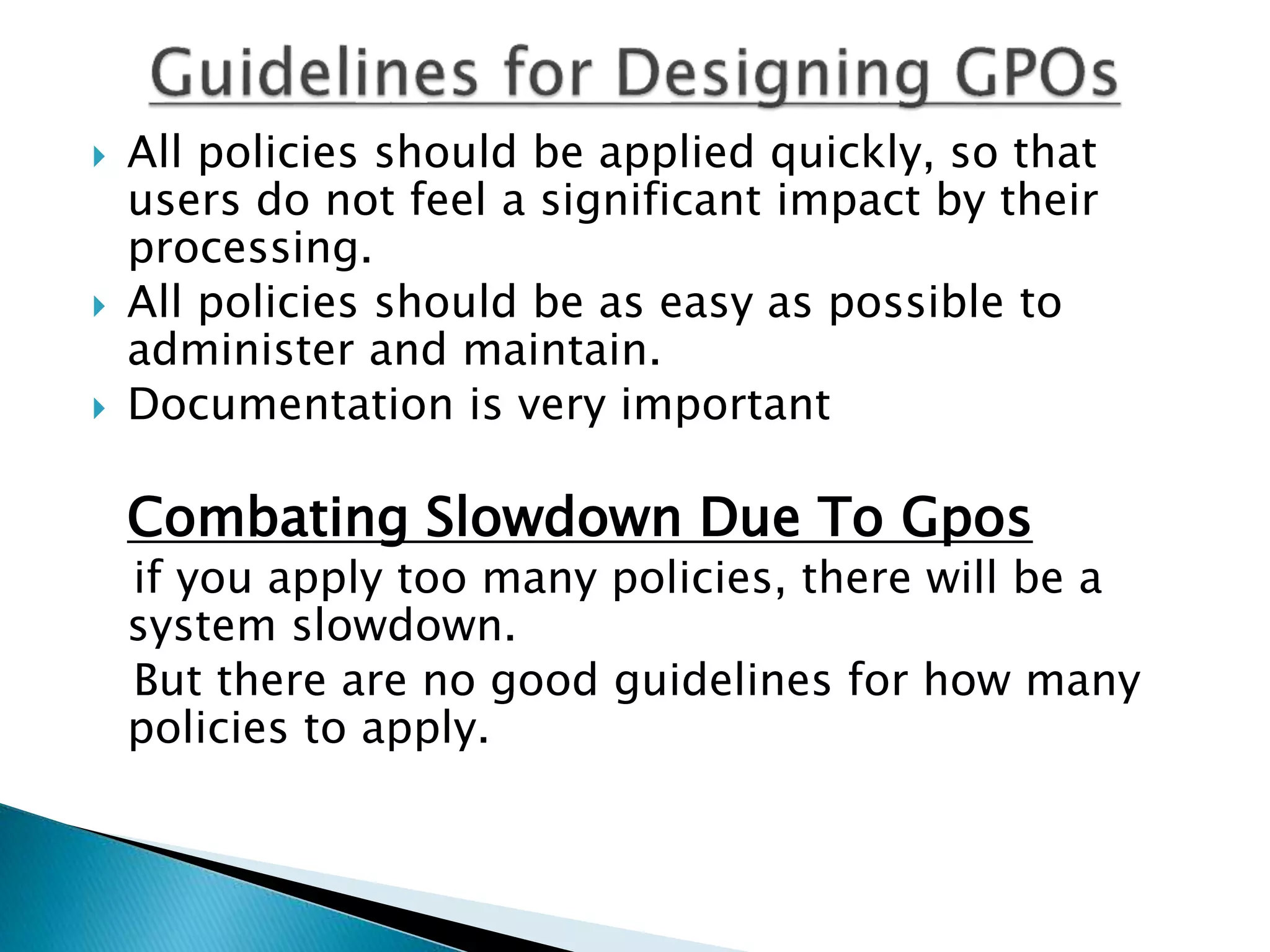  All policies should be applied quickly, so that
users do not feel a significant impact by their
processing.
 All policies should be as easy as possible to
administer and maintain.
 Documentation is very important
Combating Slowdown Due To Gpos
if you apply too many policies, there will be a
system slowdown.
But there are no good guidelines for how many
policies to apply.
 