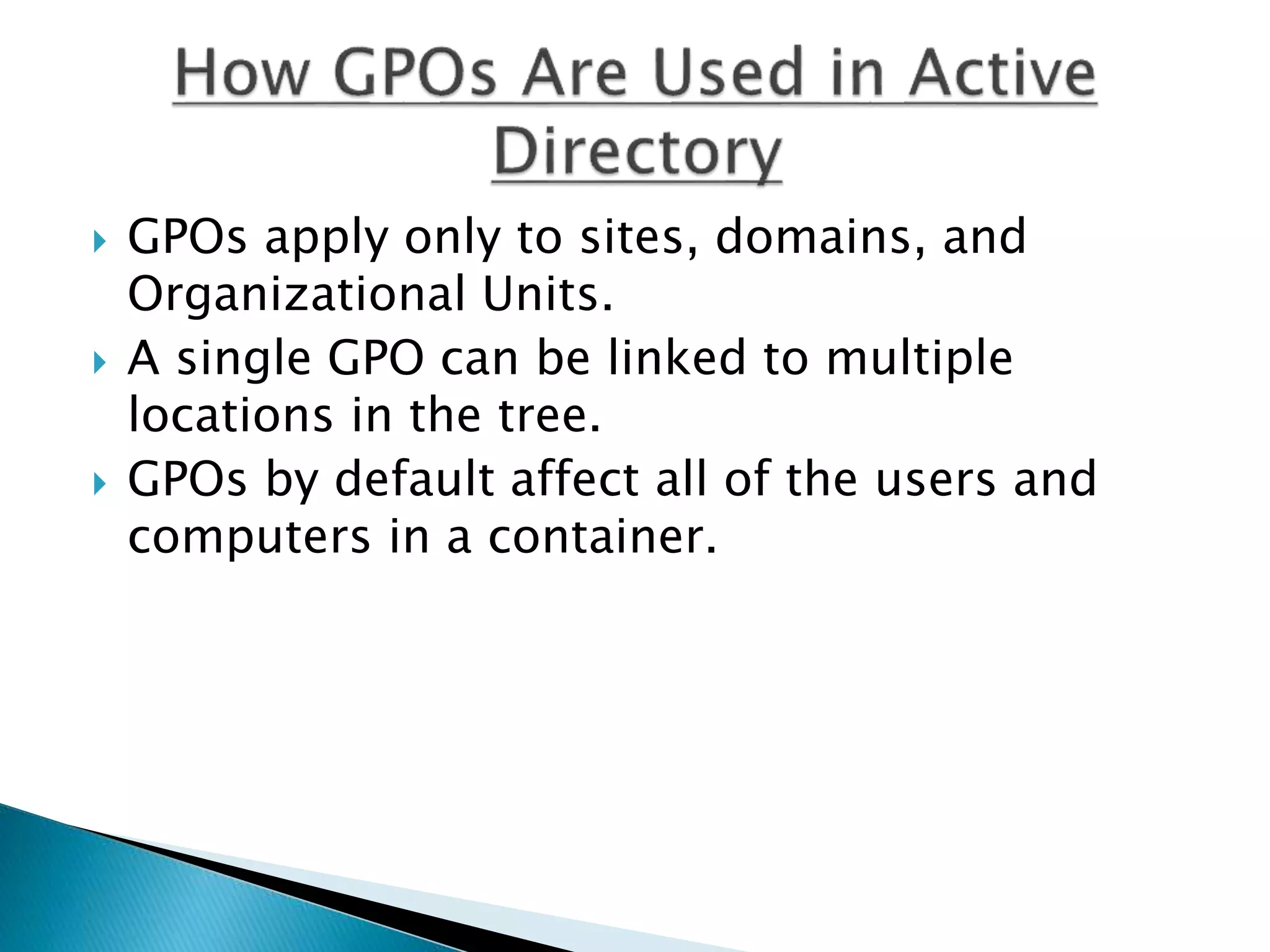  GPOs apply only to sites, domains, and
Organizational Units.
 A single GPO can be linked to multiple
locations in the tree.
 GPOs by default affect all of the users and
computers in a container.
 