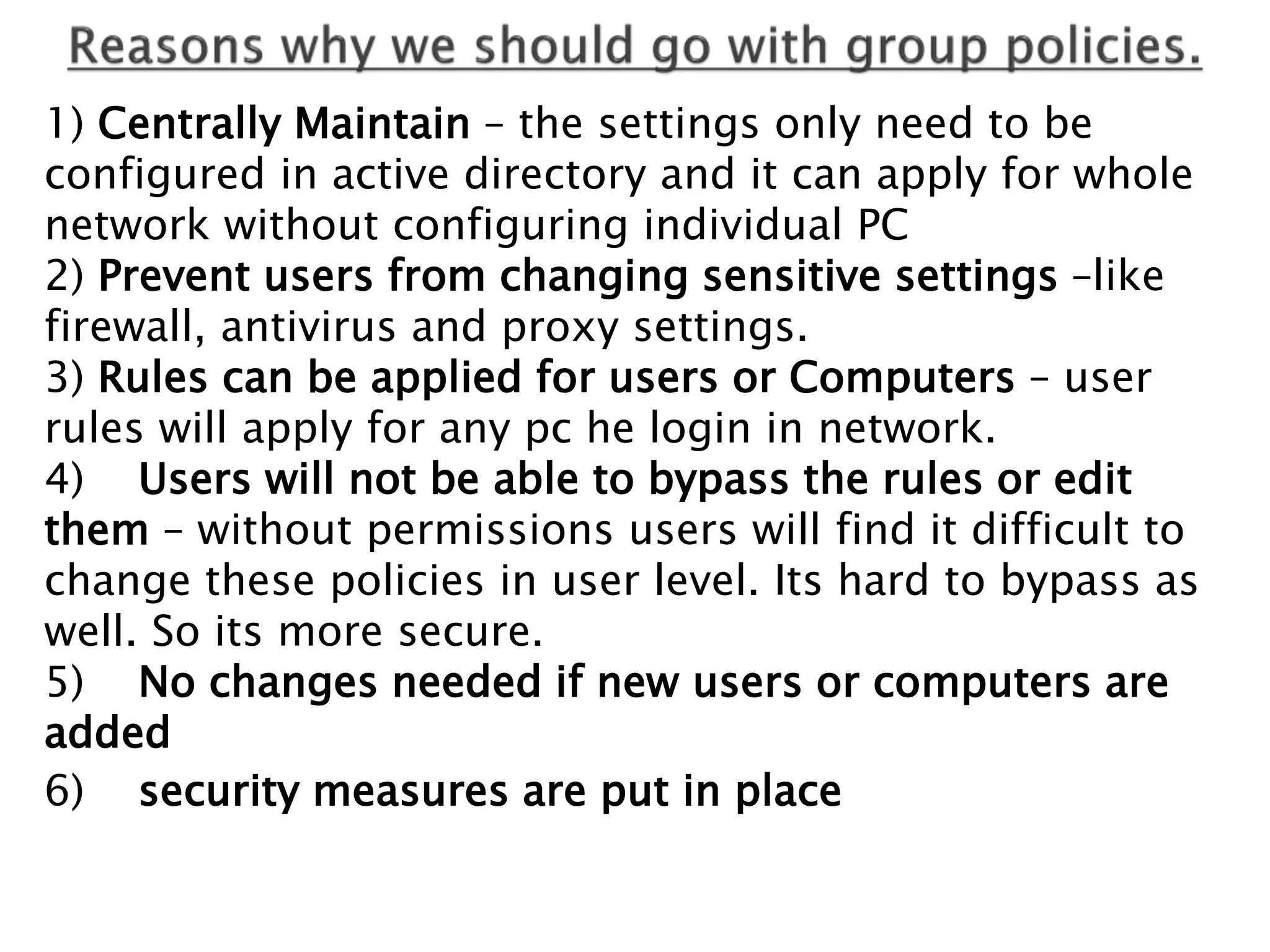 1) Centrally Maintain – the settings only need to be
configured in active directory and it can apply for whole
network without configuring individual PC
2) Prevent users from changing sensitive settings –like
firewall, antivirus and proxy settings.
3) Rules can be applied for users or Computers – user
rules will apply for any pc he login in network.
4) Users will not be able to bypass the rules or edit
them – without permissions users will find it difficult to
change these policies in user level. Its hard to bypass as
well. So its more secure.
5) No changes needed if new users or computers are
added
6) security measures are put in place
 