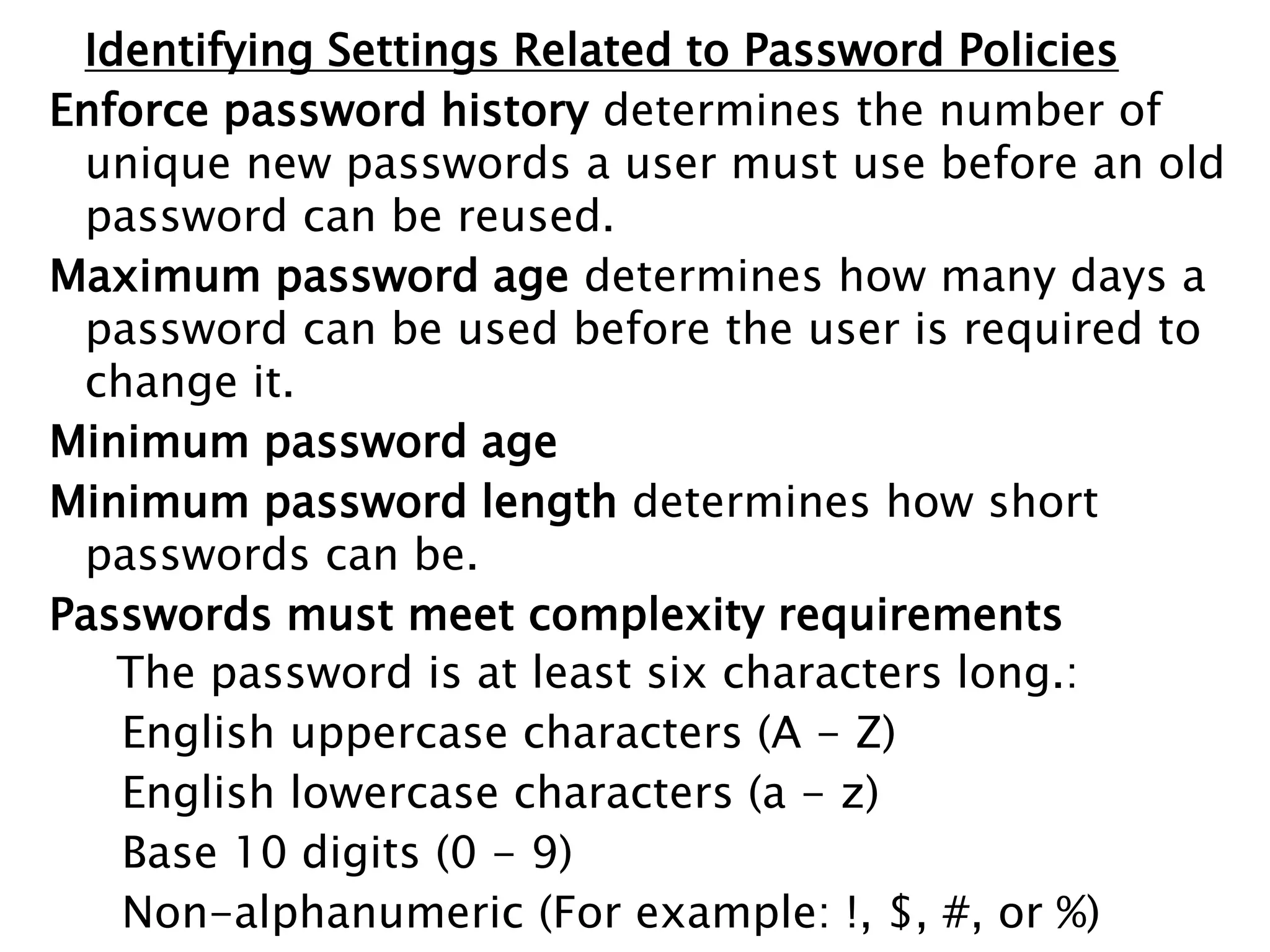 Identifying Settings Related to Password Policies
Enforce password history determines the number of
unique new passwords a user must use before an old
password can be reused.
Maximum password age determines how many days a
password can be used before the user is required to
change it.
Minimum password age
Minimum password length determines how short
passwords can be.
Passwords must meet complexity requirements
The password is at least six characters long.:
English uppercase characters (A - Z)
English lowercase characters (a - z)
Base 10 digits (0 - 9)
Non-alphanumeric (For example: !, $, #, or %)
 