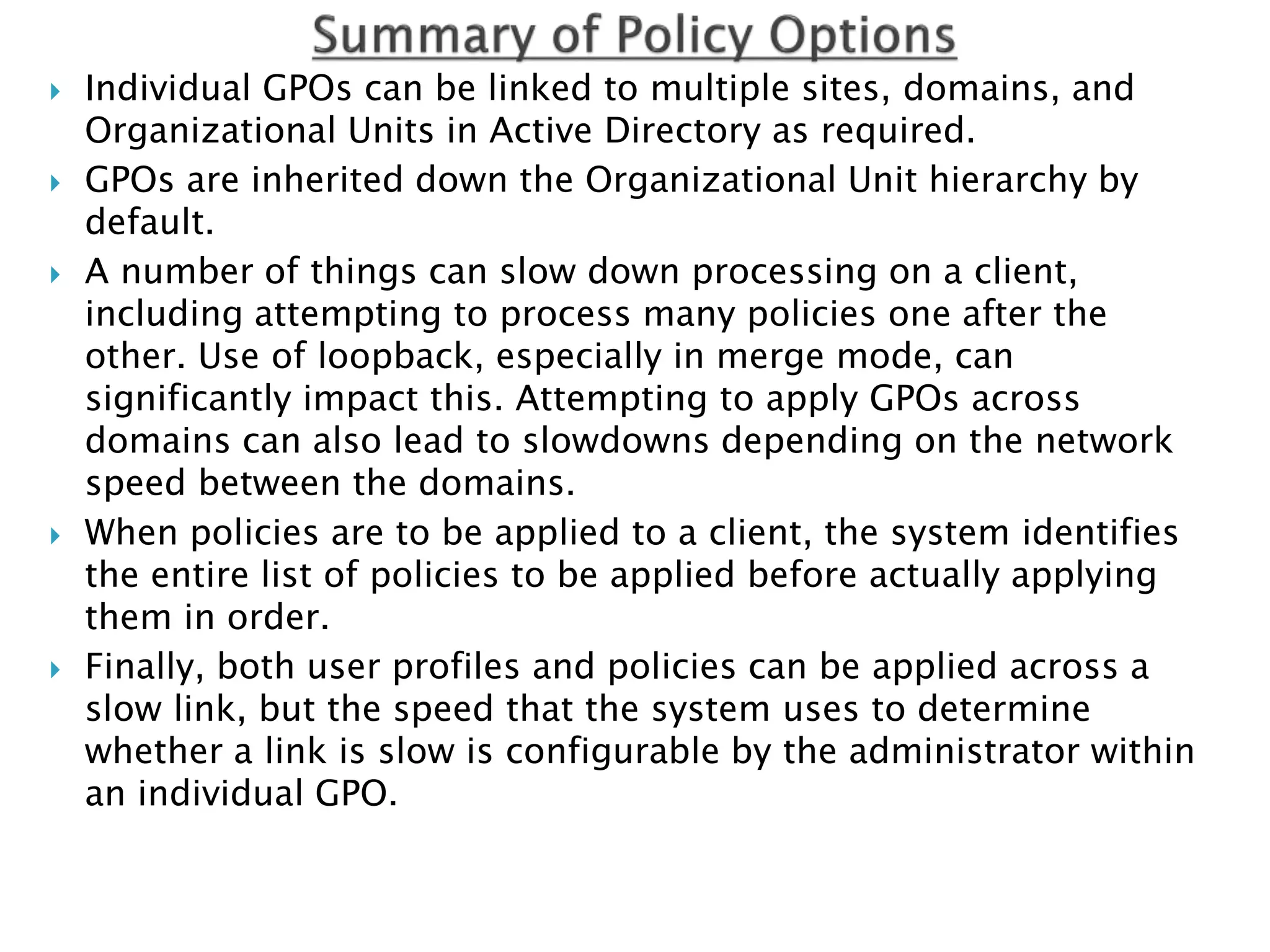  Individual GPOs can be linked to multiple sites, domains, and
Organizational Units in Active Directory as required.
 GPOs are inherited down the Organizational Unit hierarchy by
default.
 A number of things can slow down processing on a client,
including attempting to process many policies one after the
other. Use of loopback, especially in merge mode, can
significantly impact this. Attempting to apply GPOs across
domains can also lead to slowdowns depending on the network
speed between the domains.
 When policies are to be applied to a client, the system identifies
the entire list of policies to be applied before actually applying
them in order.
 Finally, both user profiles and policies can be applied across a
slow link, but the speed that the system uses to determine
whether a link is slow is configurable by the administrator within
an individual GPO.
 