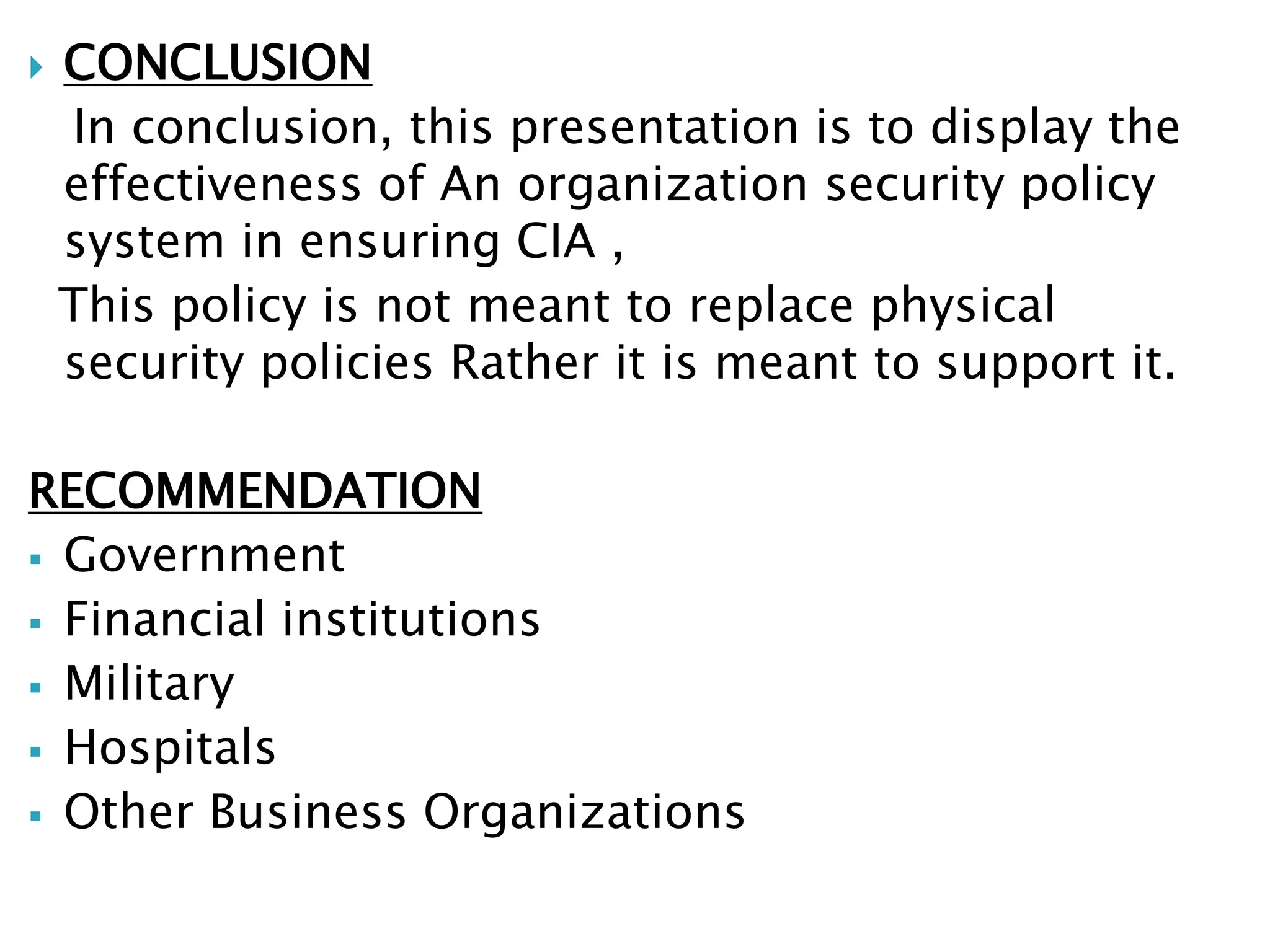  CONCLUSION
In conclusion, this presentation is to display the
effectiveness of An organization security policy
system in ensuring CIA ,
This policy is not meant to replace physical
security policies Rather it is meant to support it.
RECOMMENDATION
 Government
 Financial institutions
 Military
 Hospitals
 Other Business Organizations
 