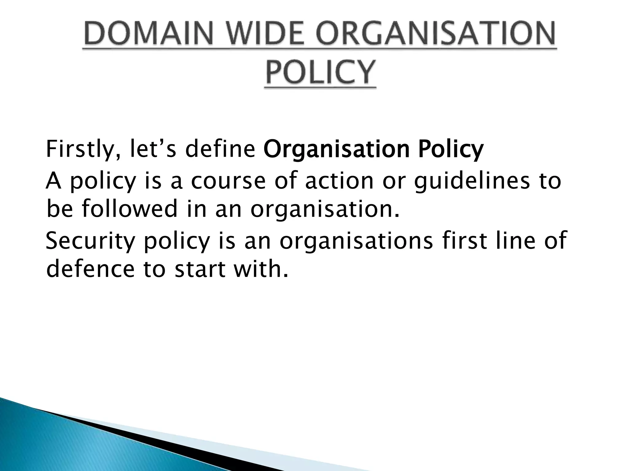 Firstly, let’s define Organisation Policy
A policy is a course of action or guidelines to
be followed in an organisation.
Security policy is an organisations first line of
defence to start with.
 