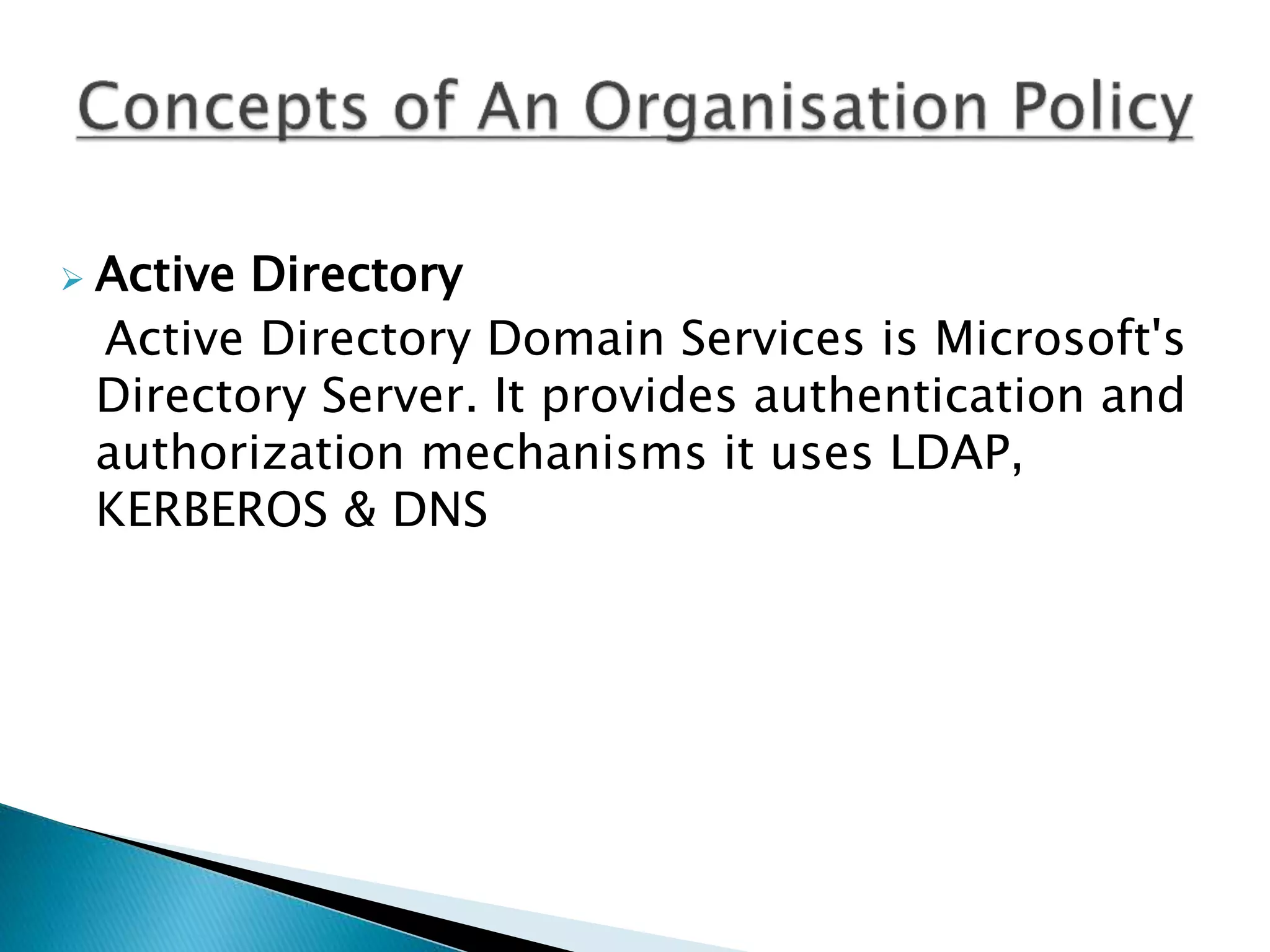  Active Directory
Active Directory Domain Services is Microsoft's
Directory Server. It provides authentication and
authorization mechanisms it uses LDAP,
KERBEROS & DNS
 