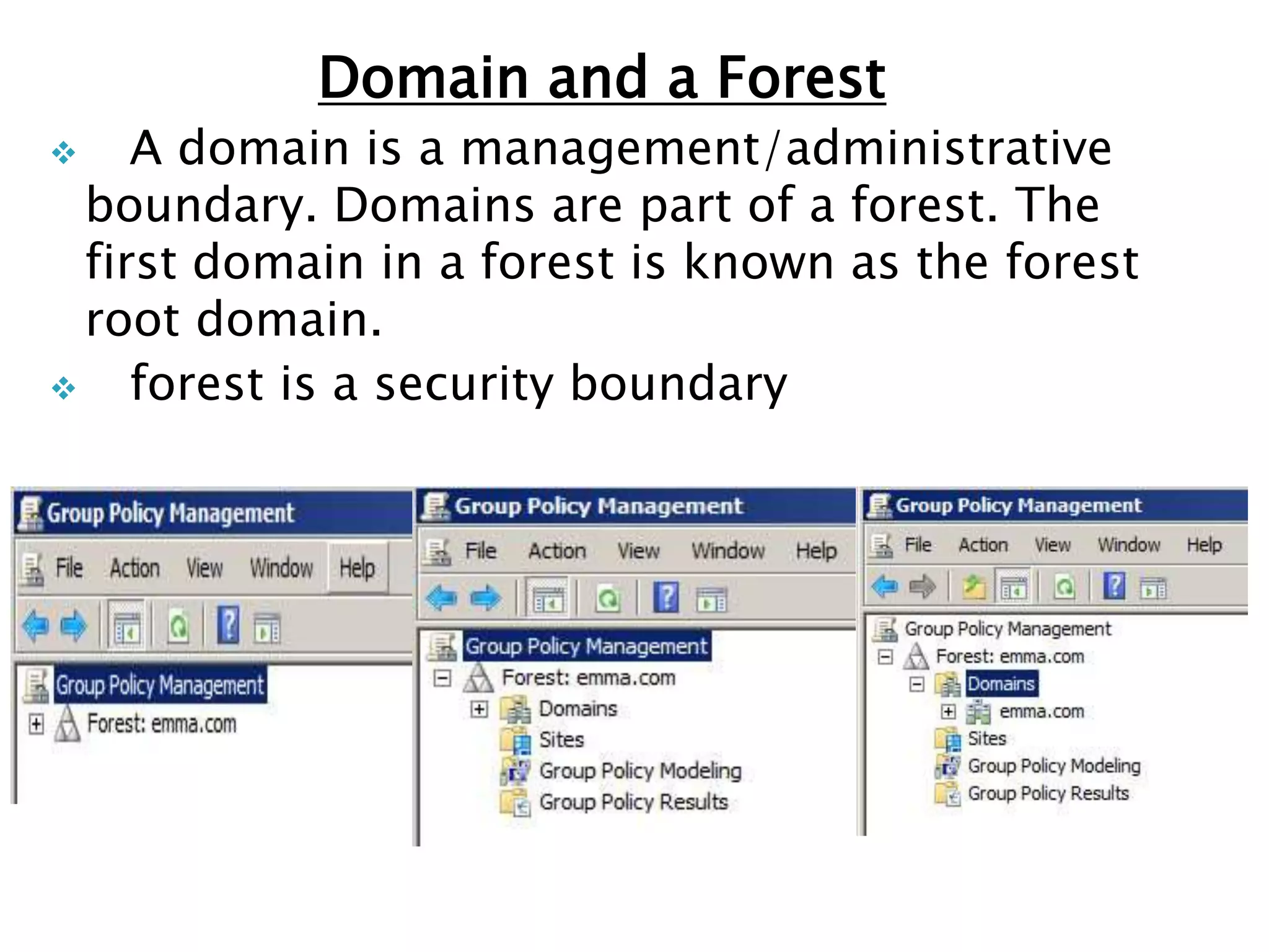Domain and a Forest
 A domain is a management/administrative
boundary. Domains are part of a forest. The
first domain in a forest is known as the forest
root domain.
 forest is a security boundary
 