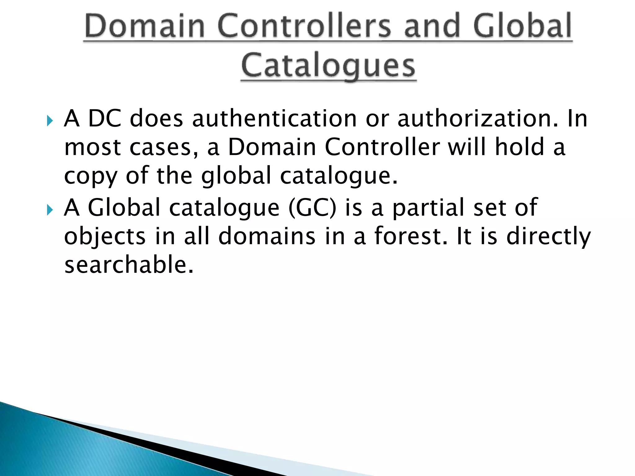  A DC does authentication or authorization. In
most cases, a Domain Controller will hold a
copy of the global catalogue.
 A Global catalogue (GC) is a partial set of
objects in all domains in a forest. It is directly
searchable.
 