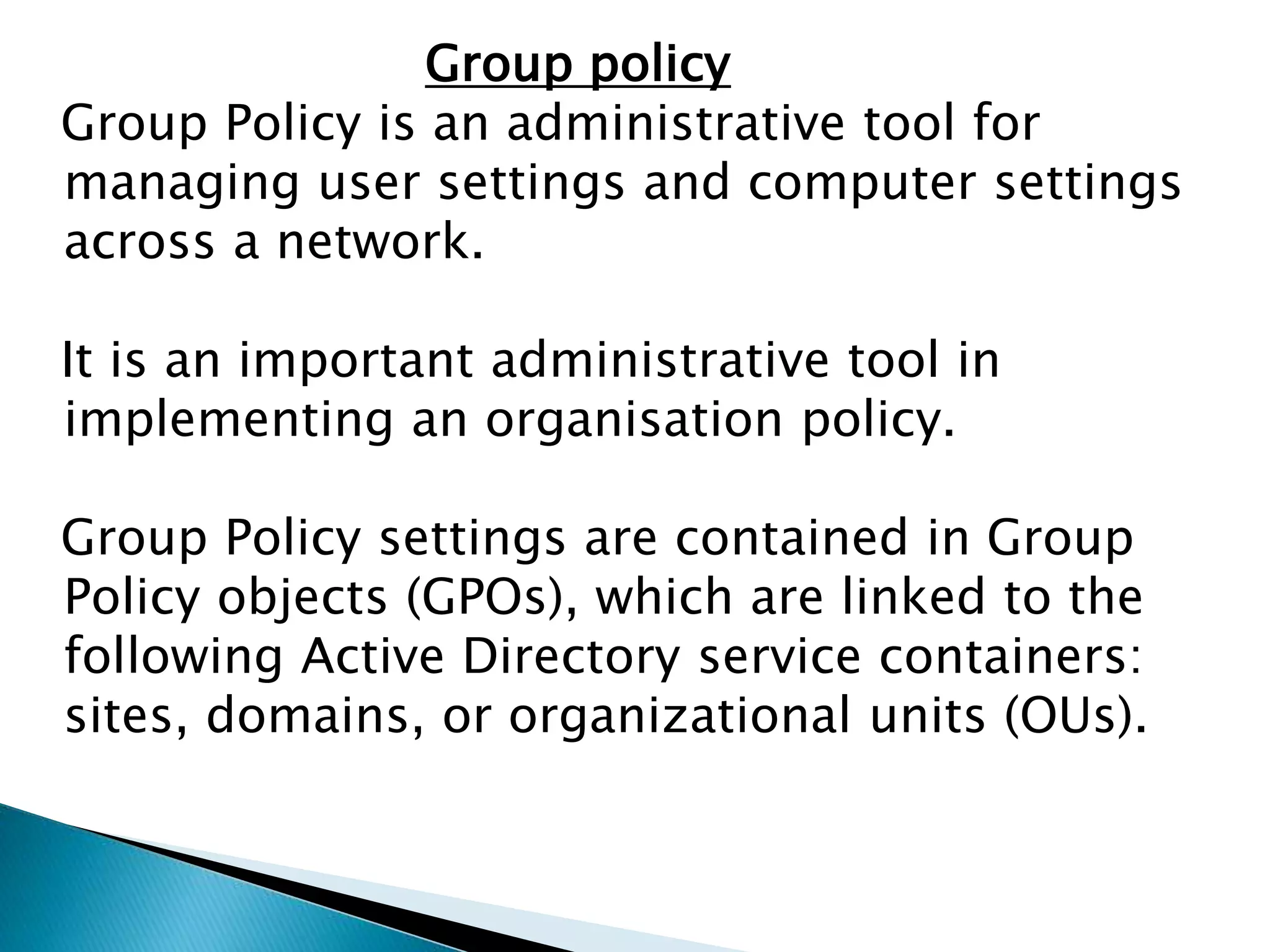 Group policy
Group Policy is an administrative tool for
managing user settings and computer settings
across a network.
It is an important administrative tool in
implementing an organisation policy.
Group Policy settings are contained in Group
Policy objects (GPOs), which are linked to the
following Active Directory service containers:
sites, domains, or organizational units (OUs).
 