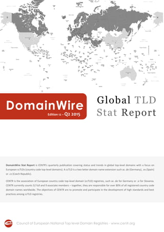 DomainWire Stat Report is CENTR’s quarterly publication covering status and trends in global top-level domains with a focus on
European ccTLDs (country code top-level domains). A ccTLD is a two-letter domain name extension such as .de (Germany), .es (Spain)
or .cz (Czech Republic).
CENTR is the association of European country code top-level domain (ccTLD) registries, such as .de for Germany or .si for Slovenia.
CENTR currently counts 52 full and 9 associate members – together, they are responsible for over 80% of all registered country code
domain names worldwide. The objectives of CENTR are to promote and participate in the development of high standards and best
practices among ccTLD registries.
Council of European National Top level Domain Registries - www.centr.org
DomainWireEdition 12 – Q2 2015
Global TLD
Stat Report
 