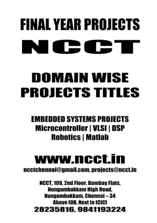 NCCT PROJECTS
FINAL YEAR
Promise for the Best Projects
                                www.ncct.in
                                ncctchennai@gmail.com
                                28235816, 9841193224



 NCCT
  DOMAIN WISE
 PROJECTS TITLES

       EMBEDDED SYSTEMS PROJECTS
        Microcontroller | VLSI | DSP
            Robotics | Matlab


        www.ncct.in
   ncctchennai@gmail.com, projects@ncct.in

           NCCT, 109, 2nd Floor, Bombay Flats,
              Nungambakkam High Road,
             Nungambakkam, Chennai – 34
                Above IOB, Next to ICICI
NCCT , 109, 2 nd Floor, Bombay Flats, Nungambakkam High
        28235816, 9841193224
 Road, Nungambakkam, Chennai – 34. http://www.ncct.in/
 