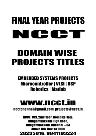 NCC
                                        www.ncct.in
                                        ncctchennai@gmail.com

FINAL YEAR PROJECTS
T
                                        28235816, 9841193224




NCCT
Promise for the Best Projects




 DOMAIN WISE
PROJECTS TITLES

       EMBEDDED SYSTEMS PROJECTS
        Microcontroller | VLSI | DSP
            Robotics | Matlab


          www.ncct.in
  ncctchennai@gmail.com, projects@ncct.in

             NCCT, 109, 2nd Floor, Bombay Flats,
                   Nungambakkam High Road,
           N C C T , 1 0 9 , 2 nd F l o o r , B o m b a y F l a t s ,
N u n g a m b a k k a m H i g h R o a d , N u n g a m b a– k a m , C h e n n a i
                Nungambakkam, Chennai k 34
                      Abovehttp://www.ncct.in/
                      – 3 4 . IOB, Next to ICICI
         28235816, 9841193224
 