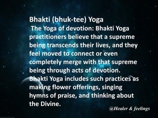 Bhakti (bhuk-tee) Yoga
The Yoga of devotion: Bhakti Yoga
practitioners believe that a supreme
being transcends their lives, and they
feel moved to connect or even
completely merge with that supreme
being through acts of devotion.
Bhakti Yoga includes such practices as
making flower offerings, singing
hymns of praise, and thinking about
the Divine.
@Healer & feelings
 