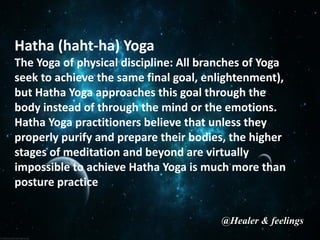 Hatha (haht-ha) Yoga
The Yoga of physical discipline: All branches of Yoga
seek to achieve the same final goal, enlightenment),
but Hatha Yoga approaches this goal through the
body instead of through the mind or the emotions.
Hatha Yoga practitioners believe that unless they
properly purify and prepare their bodies, the higher
stages of meditation and beyond are virtually
impossible to achieve Hatha Yoga is much more than
posture practice
@Healer & feelings
 