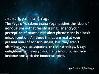 Jnana (gyah-nah) Yoga
The Yoga of wisdom: Jnana Yoga teaches the ideal of
nondualism — that reality is singular and your
perception of countless distinct phenomena is a basic
misconception. All these things are real at your
present level of consciousness, but they aren’t
ultimately real as separate or distinct things. Upon
enlightenment, everything melts into one, and you
become one with the immortal spirit.
@Healer & feelings
 