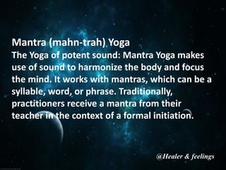 Mantra (mahn-trah) Yoga
The Yoga of potent sound: Mantra Yoga makes
use of sound to harmonize the body and focus
the mind. It works with mantras, which can be a
syllable, word, or phrase. Traditionally,
practitioners receive a mantra from their
teacher in the context of a formal initiation.
@Healer & feelings
 