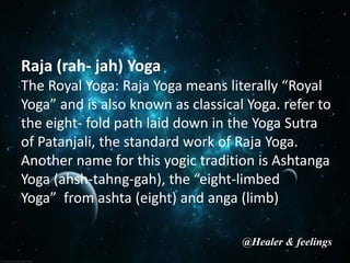 Raja (rah- jah) Yoga
The Royal Yoga: Raja Yoga means literally “Royal
Yoga” and is also known as classical Yoga. refer to
the eight- fold path laid down in the Yoga Sutra
of Patanjali, the standard work of Raja Yoga.
Another name for this yogic tradition is Ashtanga
Yoga (ahsh-tahng-gah), the “eight-limbed
Yoga” from ashta (eight) and anga (limb)
@Healer & feelings
 