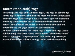 Tantra (tahn-trah) Yoga
(including Laya Yoga and Kundalini Yoga), the Yoga of continuity:
Tantra Yoga is the most complex and most widely misunderstood
branch of Yoga, Tantra Yoga is actually a strict spiritual discipline
involving fairly complex rituals and detailed visualizations of
deities. These deities are either visions of the divine and are
invoked to aid the yogic process of contemplation.
Another common name for Tantra Yoga is Kundalini Yoga (koon-
dah-lee-nee). The latter name, which means “she who is coiled,”
hints at the secret “serpent power” that Tantra Yoga seeks to
activate: the latent spiritual energy stored in the human body
@Healer & feelings
 