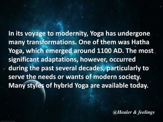 In its voyage to modernity, Yoga has undergone
many transformations. One of them was Hatha
Yoga, which emerged around 1100 AD. The most
significant adaptations, however, occurred
during the past several decades, particularly to
serve the needs or wants of modern society.
Many styles of hybrid Yoga are available today.
@Healer & feelings
 
