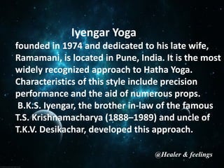 Iyengar Yoga
founded in 1974 and dedicated to his late wife,
Ramamani, is located in Pune, India. It is the most
widely recognized approach to Hatha Yoga.
Characteristics of this style include precision
performance and the aid of numerous props.
B.K.S. Iyengar, the brother in-law of the famous
T.S. Krishnamacharya (1888–1989) and uncle of
T.K.V. Desikachar, developed this approach.
@Healer & feelings
 