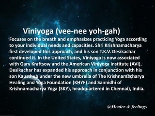 Viniyoga (vee-nee yoh-gah)
Focuses on the breath and emphasizes practicing Yoga according
to your individual needs and capacities. Shri Krishnamacharya
first developed this approach, and his son T.K.V. Desikachar
continued it. In the United States, Viniyoga is now associated
with Gary Kraftsow and the American Viniyoga Institute (AVI),
Desikachar has expanded his approach in conjunction with his
son Kausthub under the new umbrella of The Krishnamacharya
Healing and Yoga Foundation (KHYF) and Sannidhi of
Krishnamacharya Yoga (SKY), headquartered in Chennai), India.
@Healer & feelings
 