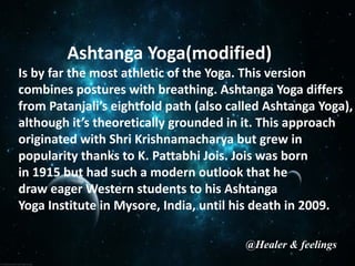 Ashtanga Yoga(modified)
Is by far the most athletic of the Yoga. This version
combines postures with breathing. Ashtanga Yoga differs
from Patanjali’s eightfold path (also called Ashtanga Yoga),
although it’s theoretically grounded in it. This approach
originated with Shri Krishnamacharya but grew in
popularity thanks to K. Pattabhi Jois. Jois was born
in 1915 but had such a modern outlook that he
draw eager Western students to his Ashtanga
Yoga Institute in Mysore, India, until his death in 2009.
@Healer & feelings
 