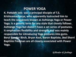 POWER YOGA
K. Pattabhi Jois was a principal disciple of T.S.
Krishnamacharya, who apparently instructed him to
teach the sequences known as Ashtanga Yoga or Power
Yoga. is a generic term for any style that closely follows
Ashtanga Yoga but doesn’t have a set series of postures.
It emphasizes flexibility and strength and was mainly
responsible for introducing Yoga postures into gyms.
Beryl Bender Birch, Bryan Kest, Baron Baptiste, and Sherri
Baptiste Freeman are all closely associated with Power
Yoga.
@Healer & feelings
 